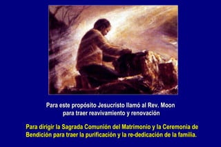 Para este propósito Jesucristo llamó al Rev. Moon  para traer reavivamiento y renovación Para dirigir la  Sagrada Comunión del Matrimonio y la Ceremonia de Bendición  para  traer   la  purificación y  la  re - dedicación de la familia. 