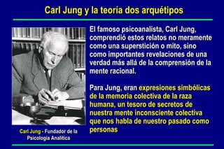 El famoso psicoanalista, Carl Jung,  comprendió estos relatos no meramente  como una superstición o mito, sino  como importantes revelaciones de una  verdad más allá de la comprensión de la  mente racional.  Para Jung, eran  expresiones simbólicas  de la memoria colectiva de la raza humana, un tesoro de secretos de nuestra mente inconsciente colectiva que nos habla de nuestro pasado como personas Carl Jung -  Fundador de la Psicología Analítica Carl Jung y la teoría dos arquétipos 