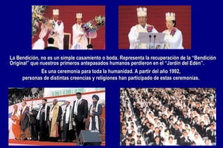 Es una ceremonia para toda la humanidad. A partir del año 1992,  personas de distintas creencias y religiones han participado de estas ceremonias.  La Bendición, no es un simple casamiento o boda. Representa la recuperación de la “Bendición Original” que nuestros primeros antepasados humanos perdieron en el “Jardín del Edén”.  