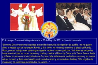 El Arzobispo  Emmanuel Milingo declaraba el 26 de Mayo del 2001 sobre esta ceremonia: “ El mismo Dios vivo que me ha guiado a una vida de servicio a Su Iglesia y Su pueblo,  me ha guiado ahora a trabajar con los honorables Revdo. y Sra. Moon. No me estoy uniendo a la iglesia del Revdo. Moon, pues su trabajo no es para ninguna iglesia, nación o raza en particular. Su trabajo es romper las barreras entre todas las razas, naciones y credos y realizar el Reino de Cielos en la Tierra. Recé a Jesús, y el Señor en persona me ha mostrado que Su reino debe establecerse mediante el corazón y las manos del ser humano, y debe estar basado en el verdadero amor y en verdaderas familias. Él ha ungido este ministerio y ha confirmado la rectitud de mi camino....” 