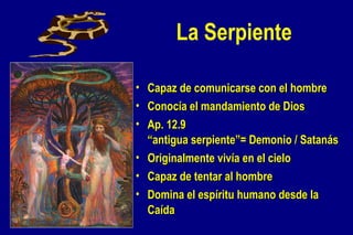 La Serpiente Capaz de comunicarse con el hombre Conocía el mandamiento de Dios Ap. 12.9 “antigua serpiente”= Demonio / Satanás Originalmente vivía en el cielo Capaz de tentar al hombre Domina el espíritu humano desde la Caída 