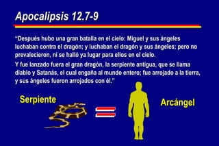 Apocalipsis 12.7-9 “ Después hubo una gran batalla en el cielo: Miguel y sus ángeles luchaban contra el dragón; y luchaban el dragón y sus ángeles; pero no prevalecieron, ni se halló ya lugar para ellos en el cielo. Y fue lanzado fuera el gran dragón, la serpiente antigua, que se llama diablo y Satanás, el cual engaña al mundo entero; fue arrojado a la tierra, y sus ángeles fueron arrojados con él.” Serpiente Arcángel 