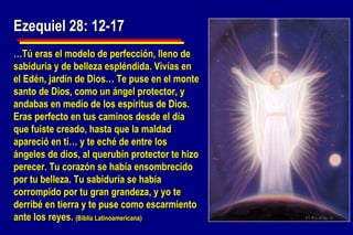 Ezequiel 28: 12-17 … Tú eras el modelo de perfección, lleno de sabiduría y de belleza espléndida. Vivías en el Edén, jardín de Dios… Te puse en el monte santo de Dios, como un ángel protector, y andabas en medio de los espíritus de Dios. Eras perfecto en tus caminos desde el día que fuiste creado, hasta que la maldad apareció en ti… y te eché de entre los ángeles de dios, al querubín protector te hizo perecer. Tu corazón se había ensombrecido por tu belleza. Tu sabiduría se había corrompido por tu gran grandeza, y yo te derribé en tierra y te puse como escarmiento ante los reyes.  (Biblia Latinoamericana) 