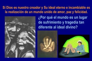 Si Dios es nuestro creador y Su ideal eterno e incambiable es la realización de un mundo unido de amor, paz y felicidad. ¿Por qué el mundo es un lugar de sufrimiento y tragedia tan diferente al ideal divino? 