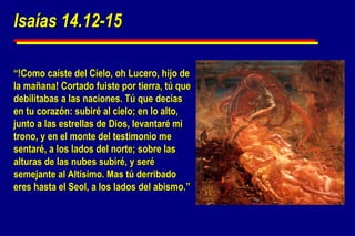 Isaías 14.12-15 “ !Como caíste del Cielo, oh Lucero, hijo de la mañana! Cortado fuiste por tierra, tú que debilitabas a las naciones. Tú que decías en tu corazón: subiré al cielo; en lo alto, junto a las estrellas de Dios, levantaré mi trono, y en el monte del testimonio me sentaré, a los lados del norte; sobre las alturas de las nubes subiré, y seré semejante al Altísimo. Mas tú derribado eres hasta el Seol, a los lados del abismo.” 