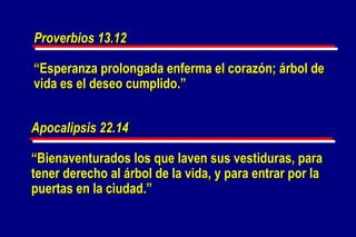 Apocalipsis 22.14 “ Bienaventurados los que laven sus vestiduras, para tener derecho al árbol de la vida, y para entrar por la puertas en la ciudad.” Proverbios 13.12 “ Esperanza prolongada enferma el corazón; árbol de vida es el deseo cumplido.” 
