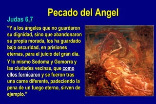 Pecado del Angel Judas 6,7 “ Y a los ángeles que no guardaron su dignidad, sino que abandonaron su propia morada, los ha guardado bajo oscuridad, en prisiones eternas, para el juicio del gran día.  Y lo mismo Sodoma y Gomorra y las ciudades vecinas, que  como ellos fornicaron  y se fueron tras una carne diferente, padeciendo la pena de un fuego eterno, sirven de ejemplo.” 