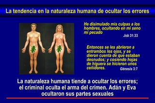 Job  31:33 He disimulado mis culpas a los hombres, ocultando en mi seno mi pecado   Entonces se les abrieron a entrambos los ojos, y se dieron cuenta de que estaban desnudos; y cosiendo hojas de higuera se hicieron unos ceñidores. Génesis  3:7 La naturaleza humana tiende a ocultar los errores; el criminal oculta el arma del crimen. Adán y Eva ocultaron sus partes sexuales La tendencia en la naturaleza humana de ocultar los errores 