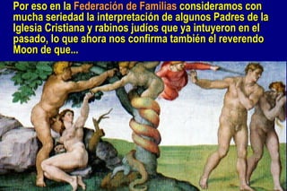 Por eso  en la  Federación de Familias  consideramos con mucha seriedad la interpretación de algunos Padres de la Iglesia Cristiana y rabinos judíos  que  ya intuyeron en el pasado, lo que ahora nos confirma también el reverendo Moon de  que ...   