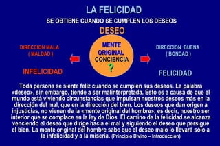 LA FELICIDAD DIRECCION  BUENA  ( BONDAD ) DIRECCION MALA  ( MALDAD ) FELICIDAD INFELICIDAD ? SE OBTIENE CUANDO SE CUMPLEN LOS DESEOS Toda persona se siente feliz cuando se cumplen sus deseos. La palabra «deseo», sin embargo, tiende a ser malinterpretada. Esto es a causa de que el mundo está viviendo circunstancias que impulsan nuestros deseos más en la dirección del mal, que en la dirección del bien. Los deseos que dan origen a injusticias, no vienen de la «mente original del hombre»; es decir, nuestro ser interior que se complace en la ley de Dios. El camino de la felicidad se alcanza venciendo el deseo que dirige hacia el mal y siguiendo el deseo que persigue el bien. La mente original del hombre sabe que el deseo malo lo llevará sólo a la infelicidad y a la miseria.  (Principio Divino – Introducción) DESEO CONCIENCIA MENTE ORIGINAL 