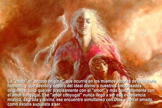 L a "caída" o "pecado original" que  ocurrió  en los mismos albores de la historia humana, y que desvió y separó del ideal divino a nuestros antepasados originales, tuvo que ver precisamente con el "amor" y más concretamente con el amor conyugal. Ese "amor conyugal" nunca llegó a ser esa experiencia mística, sagrada y divina, ese encuentro simultaneo con Dios y con el amado, como estaba supuesta a ser. 