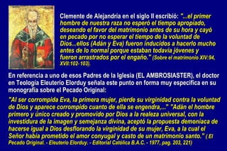 En referencia a uno de esos Padres de la Iglesia (EL AMBROSIASTER), el doctor en Teología Eleuterio Elorduy señala este punto en forma muy especifica en su monografía sobre el Pecado Original:   "Al ser corrompida Eva, la primera mujer, pierde su virginidad contra la voluntad de Dios y aparece corrompido cuanto de ella se engendra,... "  "Adán el hombre primero y único creado y promovido por Dios a la realeza universal, con la investidura de la imagen y semejanza divina, aceptó la propuesta demoníaca de hacerse igual a Dios desflorando la virginidad de su mujer, Eva, a la cual el Señor había prometido el amor conyugal y casto de un matrimonio santo."  ( El Pecado Original. - Eleuterio Elorduy. - Editorial Católica B.A.C. - 1977, pag. 203, 221) Clemente de Alejandría en el siglo II escribió:  "...el primer hombre de nuestra raza no esperó el tiempo apropiado, deseando el favor del matrimonio antes de su hora y cayó en pecado por no esperar el tiempo de la voluntad de Dios...ellos (Adán y Eva) fueron inducidos a hacerlo mucho antes de lo normal porque estaban todavía jóvenes y fueron arrastrados por el engaño."  (Sobre el matrimonio XIV:94, XVII:102‑103). 