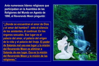 "¿Donde se encuentran el amor de Dios y el amor del hombre? ‑ante el silencio de los asistentes, él continuó: En los órganos sexuales. Ese lugar es el palacio del amor, el palacio del origen de la vida y el palacio del linaje.  El poder de Satanás mal usa ese lugar y la misión del Reverendo Moon es eliminar a Satanás de ese lugar. Esa es la misión del Reverendo Moon y la misión de las religiones." Ante numerosos líderes religiosos que participaban en la Asamblea de las Religiones del Mundo en Agosto de 1990, el Reverendo Moon preguntó: 