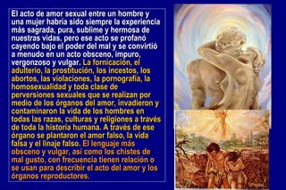 El acto de amor sexual entre un hombre y una mujer habría sido siempre la experiencia más sagrada, pura, sublime y hermosa de nuestras vidas, pero ese acto se profanó cayendo bajo el poder del mal y se convirtió a menudo en un acto obsceno, impuro, vergonzoso y vulgar.  La fornicación, el adulterio, la prostitución, los incestos, los abortos, las violaciones, la pornografía, la homosexualidad y toda clase de perversiones sexuales que se realizan por medio de los órganos del amor, invadieron y contaminaron la vida de los hombres en todas las razas, culturas y religiones a través de toda la historia humana. A través de ese órgano se plantaron el amor falso, la vida falsa y el linaje falso.  El lenguaje más obsceno y vulgar, así como los chistes de mal gusto, con frecuencia tienen relación o se usan para describir el acto del amor y los órganos reproductores. 