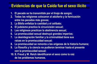 Evidencias de que la Caída fue el sexo ilícito 1.  El pecado se ha transmitido por el linaje de sangre; 2.  Todas las religiones colocaron al adulterio y la fornicación  entre los pecados más graves; 3.  La Biblia enfatiza la castidad y el celibato; 4.  El judaísmo practica la circuncisión sexual; 5.  Los religiosos practican la abstinencia sexual; 6.  La promiscuidad sexual destruyó grandes imperios; 7.  La desintegración familiar y la criminalidad tiene sus  raíces en la promiscuidad sexual; 8.  La promiscuidad se remonta a los orígenes de la historia humana; 9.  La filosofía y la ciencia no pudieron terminar hasta el presente con la promiscuidad sexual; 10. S. Freud y W. Reich identificaron el sexo como la raíz de los problemas humanos. 