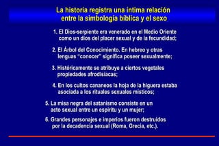 1. El Dios-serpiente era venerado en el Medio Oriente  como un dios del placer sexual y de la fecundidad; 2. El Árbol del Conocimiento. En hebreo y otras lenguas “conocer” significa poseer sexualmente;  3. Históricamente se atribuye a ciertos vegetales  propiedades afrodisíacas; 4. En los cultos cananeos la hoja de la higuera estaba asociada a los rituales sexuales místicos; 5. La misa negra del satanismo consiste en un acto sexual entre un espíritu y un mujer; La historia registra una íntima relación  entre la simbología bíblica y el sexo 6. Grandes personajes e imperios fueron destruidos por la decadencia sexual (Roma, Grecia, etc.). 