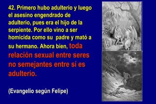 42. Primero hubo adulterio y luego el asesino engendrado de adulterio, pues era el hijo de la  serpiente. Por ello vino a ser homicida como su  padre y mató a su hermano. Ahora bien,  toda  relación sexual entre seres no semejantes entre sí es adulterio.  (Evangelio según Felipe) 