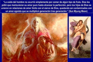 “ La caída del hombre no ocurrió simplemente por comer de algún tipo de fruto. Dios les pidió que mantuvieran su amor puro hasta alcanzar la perfección, pero los hijos de Dios se unieron en relaciones de amor ilícito con el siervo de Dios, quedando así contaminados con un amor egoísta que se multiplicó generación tras generación.” (Sun Myung Moon) 