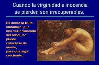 Cuando la virginidad e inocencia se pierden son irrecuperables.   Es como la fruta inmadura, que una vez arrancada del árbol, no puede  colocarse de nuevo, para que siga creciendo. 