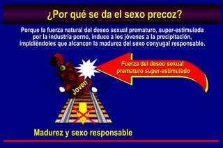 ¿Por qué se da el sexo precoz? Fuerza del deseo sexual  prematuro super-estimulado Joven Porque la fuerza natural del deseo sexual prematuro, super-estimulada por la industria porno, induce a los jóvenes a la precipitación, impidiéndoles que alcancen la madurez del sexo conyugal responsable. Madurez y sexo responsable 