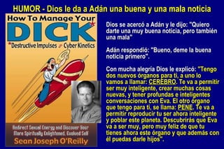 Dios se acercó a Adán y le dijo: "Quiero darte una muy buena noticia, pero también una mala" Adán respondió: "Bueno, deme la buena noticia primero". Con mucha alegría Dios le explicó:  "Tengo dos nuevos órganos para ti, a uno lo vamos a llamar:  CEREBRO . Te va a permitir ser muy inteligente, crear muchas cosas nuevas, y tener profundas e inteligentes conversaciones con Eva. El otro órgano que tengo para ti, se llama:  PENE . Te va a permitir reproducir tu ser ahora inteligente y poblar este planeta. Descubrirás que Eva va a ser muy, pero muy feliz de que tu tienes ahora este órgano y que además con él puedas darle hijos". HUMOR - Dios le da a Adán una buena y una mala noticia 