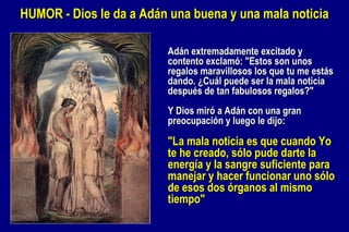 HUMOR - Dios le da a Adán una buena y una mala noticia Adán extremadamente excitado y contento exclamó: "Estos son unos regalos maravillosos los que tu me estás dando. ¿Cuál puede ser la mala noticia después de tan fabulosos regalos?" Y Dios miró a Adán con una gran preocupación y luego le dijo:  "La mala noticia es que cuando Yo te he creado, sólo pude darte la energía y la sangre suficiente para manejar y hacer funcionar uno sólo de esos dos órganos al mismo tiempo"  