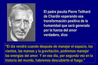 El padre jesuita Pierre Teilhard de Chardin esperando esa transformación positiva de la humanidad que será generada por la fuerza del amor verdadero, dice: "El día vendrá cuando después de manejar el espacio, los vientos, las mareas y la gravitación, podremos manejar las energías del amor. Y en ese día, por segunda vez en la historia del mundo, habremos descubierto el fuego."   