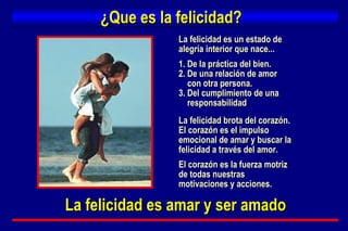 ¿Que es la felicidad? La felicidad es un estado de  alegría interior que nace... 1. De la práctica del bien. 2. De una relación de amor  con otra persona. 3. Del cumplimiento de una responsabilidad La felicidad brota del corazón. El corazón es el impulso  emocional de amar y buscar la felicidad a través del amor. El corazón es la fuerza motriz  de todas nuestras  motivaciones y acciones. La felicidad es amar y ser amado 