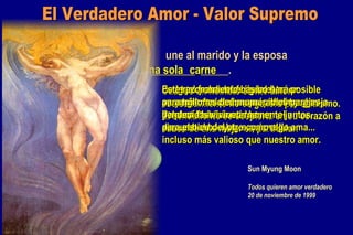 marido esposa Dios une al marido y la esposa como ________  _____. una sola carne El Verdadero Amor esposa marido una sola  carne Cuando un hombre siente amor, ese sentimiento no se genera por si mismo. El sentimiento se despierta en su corazón a causa de una mujer en particular. De igual forma, el fuego del amor se enciende en el corazón de la mujer no por ella misma sino por el hombre a quien ella ama... En otras palabras, nuestro amor pertenece a nuestra pareja. Por eso, deberíamos honrar el amor de nuestro cónyuge como algo incluso más valioso que nuestro amor. Cada persona debería de estar  muy agradecida a su propio cónyuge, y debería vivir su vida  para el bien del otro. Este razonamiento básico hará posible para millones de innumerables parejas bendecidas vivir eternamente juntos. Sun Myung Moon Todos quieren amor verdadero 20 de noviembre de 1999 El Verdadero Amor - Valor Supremo 