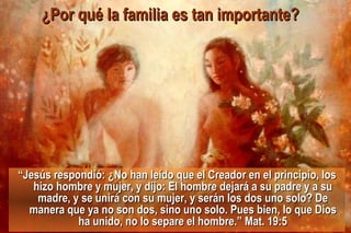 “ Jesús respondió: ¿No han leído que el Creador en el principio, los hizo hombre y mujer, y dijo: El hombre dejará a su padre y a su madre, y se unirá con su mujer, y serán los dos uno solo? De manera que ya no son dos, sino uno solo. Pues bien, lo que Dios ha unido, no lo separe el hombre.” Mat. 19:5 ¿Por qué la familia es tan importante?   
