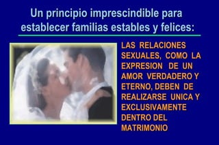 Un principio imprescindible para  establecer familias estables y felices: LAS  RELACIONES SEXUALES,  COMO  LA EXPRESION  DE  UN AMOR  VERDADERO Y  ETERNO, DEBEN  DE REALIZARSE  UNICA Y EXCLUSIVAMENTE DENTRO DEL MATRIMONIO 