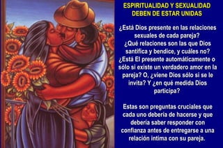 ESPIRITUALIDAD Y SEXUALIDAD DEBEN DE ESTAR UNIDAS ¿Está Dios presente en las relaciones sexuales de cada pareja?  ¿Qué relaciones son las que Dios santifica y bendice, y cuáles no? ¿Está El presente automáticamente o  sólo si existe un verdadero amor en la pareja? O, ¿viene Dios sólo si se le invita? Y ¿en qué medida Dios participa?    Estas son preguntas cruciales que cada uno debería de hacerse y que debería saber responder con confianza antes de entregarse a una relación intima con su pareja.  