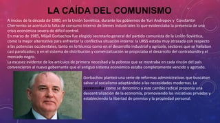 LA CAÍDA DEL COMUNISMO
A inicios de la década de 1980, en la Unión Soviética, durante los gobiernos de Yuri Andropov y Constantin
Chernenko se acentuó la falta de consumo interno de bienes industriales lo que evidenciaba la presencia de una
crisis económica severa de difícil control.
En marzo de 1985, Mijaíl Gorbachov fue elegido secretario general del partido comunista de la Unión Soviética,
como la mejor alternativa para enfrentar la conflictiva situación interna: la URSS estaba muy atrasada con respecto
a las potencias occidentales, tanto en lo técnico como en el desarrollo industrial y agrícola, sectores que se hallaban
casi paralizados; y en el sistema de distribución y comercialización se propiciaba el desarrollo del contrabando y el
mercado negro.
La escasez evidente de los artículos de primera necesitad y la pobreza que se mostraba en cada rincón del país
convencieron al nuevo gobernante que el antiguo sistema económico estaba completamente vencido y agotado.
Gorbachov planteó una serie de reformas administrativas que buscaban
salvar al socialismo adaptándolo a las necesidades modernas. La
perestroika, como se denomino a este cambio radical proponía una
descentralización de la economía, promoviendo las iniciativas privadas y
estableciendo la libertad de premios y la propiedad personal.
 