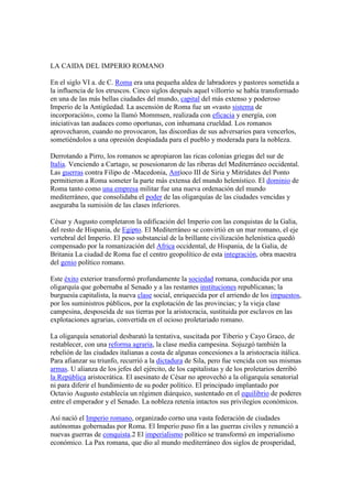 LA CAIDA DEL IMPERIO ROMANO 
En el siglo VI a. de C. Roma era una pequeña aldea de labradores y pastores sometida a 
la influencia de los etruscos. Cinco siglos después aquel villorrio se había transformado 
en una de las más bellas ciudades del mundo, capital del más extenso y poderoso 
Imperio de la Antigüedad. La ascensión de Roma fue un «vasto sistema de 
incorporación», como la llamó Mommsen, realizada con eficacia y energía, con 
iniciativas tan audaces como oportunas, con inhumana crueldad. Los romanos 
aprovecharon, cuando no provocaron, las discordias de sus adversarios para vencerlos, 
sometiéndolos a una opresión despiadada para el pueblo y moderada para la nobleza. 
Derrotando a Pirro, los romanos se apropiaron las ricas colonias griegas del sur de 
Italia. Venciendo a Cartago, se posesionaron de las riberas del Mediterráneo occidental. 
Las guerras contra Filipo de -Macedonia, Antíoco III de Siria y Mitrídates del Ponto 
permitieron a Roma someter la parte más extensa del mundo helenístico. El dominio de 
Roma tanto como una empresa militar fue una nueva ordenación del mundo 
mediterráneo, que consolidaba el poder de las oligarquías de las ciudades vencidas y 
aseguraba la sumisión de las clases inferiores. 
César y Augusto completaron la edificación del Imperio con las conquistas de la Galia, 
del resto de Hispania, de Egipto. El Mediterráneo se convirtió en un mar romano, el eje 
vertebral del Imperio. El peso substancial de la brillante civilización helenística quedó 
compensado por la romanización del Africa occidental, de Hispania, de la Galia, de 
Britania La ciudad de Roma fue el centro geopolítico de esta integración, obra maestra 
del genio político romano. 
Este éxito exterior transformó profundamente la sociedad romana, conducida por una 
oligarquía que gobernaba al Senado y a las restantes instituciones republicanas; la 
burguesía capitalista, la nueva clase social, enriquecida por el arriendo de los impuestos, 
por los suministros públicos, por la explotación de las provincias; y la vieja clase 
campesina, desposeída de sus tierras por la aristocracia, sustituida por esclavos en las 
explotaciones agrarias, convertida en el ocioso proletariado romano. 
La oligarquía senatorial desbarató la tentativa, suscitada por Tiberio y Cayo Graco, de 
restablecer, con una reforma agraria, la clase media campesina. Sojuzgó también la 
rebelión de las ciudades italianas a costa de algunas concesiones a la aristocracia itálica. 
Para afianzar su triunfo, recurrió a la dictadura de Sila, pero fue vencida con sus mismas 
armas. U alianza de los jefes del ejército, de los capitalistas y de los proletarios derribó 
la República aristocrática. El asesinato de César no aprovechó a la oligarquía senatorial 
ni para diferir el hundimiento de su poder político. El principado implantado por 
Octavio Augusto establecía un régimen diárquico, sustentado en el equilibrio de poderes 
entre el emperador y el Senado. La nobleza retenía intactos sus privilegios económicos. 
Así nació el Imperio romano, organizado corno una vasta federación de ciudades 
autónomas gobernadas por Roma. El Imperio puso fin a las guerras civiles y renunció a 
nuevas guerras de conquista.2 El imperialismo político se transformó en imperialismo 
económico. La Pax romana, que dio al mundo mediterráneo dos siglos de prosperidad, 
 