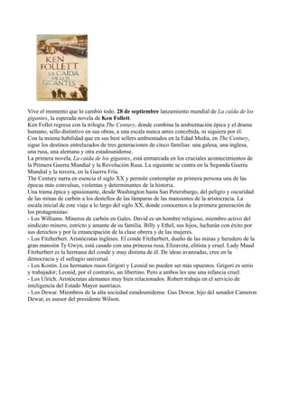 Vive el momento que lo cambió todo. 28 de septiembre lanzamiento mundial de La caída de los
gigantes, la esperada novela de Ken Follett.
Ken Follet regresa con la trilogía The Century, donde combina la ambientación épica y el drama
humano, sello distintivo en sus obras, a una escala nunca antes concebida, ni siquiera por él.
Con la misma habilidad que en sus best sellers ambientados en la Edad Media, en The Century,
sigue los destinos entrelazados de tres generaciones de cinco familias: una galesa, una inglesa,
una rusa, una alemana y otra estadounidense.
La primera novela, La caída de los gigantes, está enmarcada en los cruciales acontecimientos de
la Primera Guerra Mundial y la Revolución Rusa. La siguiente se centra en la Segunda Guerra
Mundial y la tercera, en la Guerra Fría.
The Century narra en esencia el siglo XX y permite contemplar en primera persona una de las
épocas más convulsas, violentas y determinantes de la historia.
Una trama épica y apasionante, desde Washington hasta San Petersburgo, del peligro y oscuridad
de las minas de carbón a los destellos de las lámparas de las mansiones de la aristocracia. La
escala inicial de este viaje a lo largo del siglo XX, donde conocemos a la primera generación de
los protagonistas:
- Los Williams. Mineros de carbón en Gales. David es un hombre religioso, miembro activo del
sindicato minero, estricto y amante de su familia. Billy y Ethel, sus hijos, lucharán con éxito por
sus derechos y por la emancipación de la clase obrera y de las mujeres.
- Los Fitzherbert. Aristócratas ingleses. El conde Fitzherbert, dueño de las minas y heredero de la
gran mansión Ty Gwyn, está casado con una princesa rusa, Elizaveta, elitista y cruel. Lady Maud
Fitzherbert es la hermana del conde y muy distinta de él. De ideas avanzadas, cree en la
democracia y el sufragio universal.
- Los Kostin. Los hermanos rusos Grigori y Leonid no pueden ser más opuestos. Grigori es serio
y trabajador; Leonid, por el contrario, un libertino. Pero a ambos les une una infancia cruel.
- Los Ulrich. Aristócratas alemanes muy bien relacionados. Robert trabaja en el servicio de
inteligencia del Estado Mayor austríaco.
- Los Dewar. Miembros de la alta sociedad estadounidense. Gus Dewar, hijo del senador Cameron
Dewar, es asesor del presidente Wilson.
 