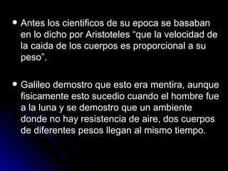    Antes los cientificos de su epoca se basaban
    en lo dicho por Aristoteles “que la velocidad de
    la caida de los cuerpos es proporcional a su
    peso”.

   Galileo demostro que esto era mentira, aunque
    fisicamente esto sucedio cuando el hombre fue
    a la luna y se demostro que un ambiente
    donde no hay resistencia de aire, dos cuerpos
    de diferentes pesos llegan al mismo tiempo.
 
