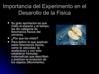 Importancia del Experimento en el
      Desarollo de la Fisica
    Su gran aportacion es que
     midio el espacio y el tiempo,
     les dio categoria de
     fenomenos fisicos del
     universo.
    ¿Por que los midio?
    Para definir lo que explican
     estos fenomenos fisicos,
     como la velocidad, la
     aceleracion y con esto
     establecer formulas
     matematicas que describen
     y predicen la evolucion de
     los objetos (Movimiento).
 