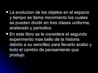  La evolucion de los objetos en el espacio
  y tiempo se llama movimiento los cuales
  se pueden dividir en tres clases uniforme,
  acelerado y periodico.
 En este libro se le considera el segundo
  experimento mas bello de la historia
  debido a su sencillez para llevarlo acabo y
  todo el cambio de pensamiento que
  produjo.
 