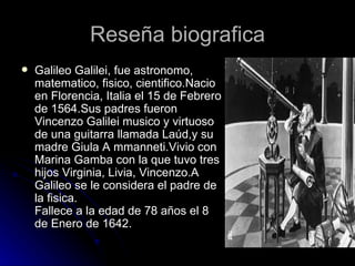 Reseña biografica
   Galileo Galilei, fue astronomo,
    matematico, fisico, cientifico.Nacio
    en Florencia, Italia el 15 de Febrero
    de 1564.Sus padres fueron
    Vincenzo Galilei musico y virtuoso
    de una guitarra llamada Laúd,y su
    madre Giula A mmanneti.Vivio con
    Marina Gamba con la que tuvo tres
    hijos Virginia, Livia, Vincenzo.A
    Galileo se le considera el padre de
    la fisica.
    Fallece a la edad de 78 años el 8
    de Enero de 1642.
 