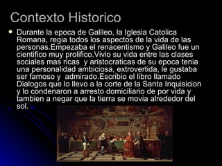 Contexto Historico
   Durante la epoca de Galileo, la Iglesia Catolica
    Romana, regia todos los aspectos de la vida de las
    personas.Empezaba el renacentismo y Galileo fue un
    cientifico muy prolifico.Vivio su vida entre las clases
    sociales mas ricas y aristocraticas de su epoca tenia
    una personalidad ambiciosa, extrovertida, le gustaba
    ser famoso y admirado.Escribio el libro llamado
    Dialogos que lo llevo a la corte de la Santa Inquisicion
    y lo condenaron a arresto domiciliario de por vida y
    tambien a negar que la tierra se movia alrededor del
    sol.
 