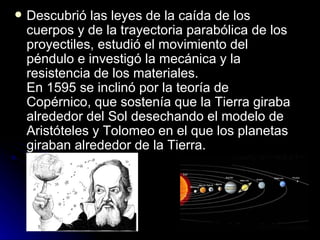    Descubrió las leyes de la caída de los
    cuerpos y de la trayectoria parabólica de los
    proyectiles, estudió el movimiento del
    péndulo e investigó la mecánica y la
    resistencia de los materiales.
    En 1595 se inclinó por la teoría de
    Copérnico, que sostenía que la Tierra giraba
    alrededor del Sol desechando el modelo de
    Aristóteles y Tolomeo en el que los planetas
    giraban alrededor de la Tierra.
 