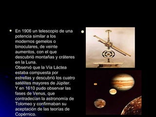    En 1906 un telescopio de una          .
    potencia similar a los
    modernos gemelos o
    binoculares, de veinte
    aumentos, con el que
    descubrió montañas y cráteres
    en la Luna.
    Observó que la Vía Láctea
    estaba compuesta por
    estrellas y descubrió los cuatro
    satélites mayores de Júpiter.
    Y en 1610 pudo observar las
    fases de Venus, que
    contradecían la astronomía de
    Tolomeo y confirmaban su
    aceptación de las teorías de
    Copérnico.
 