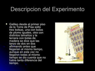 Descripcion del Experimento

   Galileo desde el primer piso
    de la Torre de Pisa solto
    tres bolsas, una con bolas
    de plomo iguales, otra con
    distintos tamaños y la
    tercera con bolas de
    madera se dice que las
    lanzo de dos en dos
    afirmando antes que
    llegarian al mismo tiempo,
    aunque en esta vez no
    llegaron todas al mismo
    tiempo se dio cuenta que no
    habia tanta diferencia del
    tiempo.
 