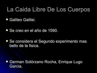 La Caida Libre De Los Cuerpos
   Galileo Galilei.

   Se creo en el año de 1590.

   Se considera el Segundo experimento mas
    bello de la fisica.


   German Solórzano Rocha, Enrique Lugo
    Garcia.
 