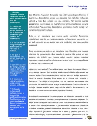 2
The Arbinger Institute
La Caja
Iván Fragoso Hernández
“1. Un acto
contrarío a lo que
siento que debería
hacer por otro es un
acto de
autotraición.
2. Cuando me
traiciono a mí
mismo, empiezo a
ver el mundo de
una forma que
justifica mi
autotraición.
3. Al ver un mundo
autojustificado, se
distorsiona mi
visión de la
realidad.
4. Así que, al
traicionarme a mí
mismo, entro en la
caja.
5. Con el transcurso
del tiempo, ciertas
cajas se convierten
en características
mías y las llevo
conmigo.
6. Al estar en la
caja, provoca que
otros entren
también en la caja.
7. En la caja
invitamos al
maltrato mutuo y
obtenemos
justificación mutua.
Establecemos una
connivencia para
darnos mutuamente
razones para
permanecer en la
caja.”
Los diferentes “espacios” de nuestra vida están luchando por el tiempo. Y
cuanto más descuidemos uno de esos espacios, más molesto y ruidoso se
volverá y más duro peleará por una atención. Por ejemplo cuando
posponemos nuestra salud por mucho tiempo, terminamos lidiando con una
enfermedad. Posponemos o descuidamos una relación mucho tiempo y un
rompimiento será el resultado.
Este es un paradigma que mucha gente comparte. Parecemos
malabaristas jugando con nuestros espacios en las manos, esperando ver
en qué momento se nos puede caer una pelota (en este caso nuestros
espacios).
Pero yo pienso que este es un paradigma roto. Considera una manera
diferente de pensamiento…Que pasaría si nuestra vida tuviera un solo
espacio, sin división que nuestra salud, nuestro trabajo, nuestras
relaciones, nuestros sueños estuvieran en un solo lugar; en pocas palabras
o estamos bien o estamos mal.
¿Cómo es esto posible? Es posible si todas esas áreas de nuestra vida son
congruentes, (pensar, decir y actuar sea lo mismo) si todas ellas siguen las
mismas reglas. Entonces pensamiento y acción son uno, ambos apuntando
hacia la misma dirección. Ellos están en la misma ruta, sintonía o
frecuencia. Tu trabajo es congruente con tus creencias espirituales más
profundas. No tendríamos que apagar la espiritualidad cuando vallamos a
trabajar. Mejorar nuestra salud mejoraría la relación, Incrementando los
ingresos, incrementaríamos nuestra capacidad de servir.
Esto significa moverse de un paradigma de las diferentes partes de la vida
estando en conflicto a un nuevo paradigma donde todas ellas cooperan. En
lugar de ver cada parte de tu vida de forma independiente, comenzaríamos
a verlas como interdependientes. Y ¿no es este un modelo más preciso de
cualquier manera? ¿Podemos realmente aislar cada parte de tu vida como
algo separado? ¿Podemos abusar de la salud y pensar que esto no
afectará el trabajo y nuestras relaciones personales? ¿Pensamos que los
 