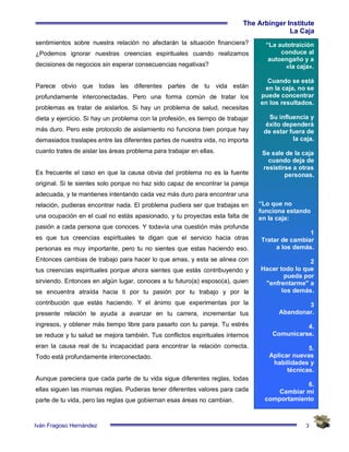 3
The Arbinger Institute
La Caja
Iván Fragoso Hernández
“La autotraición
conduce al
autoengaño y a
«la caja».
Cuando se está
en la caja, no se
puede concentrar
en los resultados.
Su influencia y
éxito dependerá
de estar fuera de
la caja.
Se sale de la caja
cuando deja de
resistirse a otras
personas.
“Lo que no
funciona estando
en la caja:
1
Tratar de cambiar
a los demás.
2
Hacer todo lo que
pueda por
"enfrentarme" a
los demás.
3
Abandonar.
4.
Comunicarse.
5.
Aplicar nuevas
habilidades y
técnicas.
6.
Cambiar mi
comportamiento
sentimientos sobre nuestra relación no afectarán la situación financiera?
¿Podemos ignorar nuestras creencias espirituales cuando realizamos
decisiones de negocios sin esperar consecuencias negativas?
Parece obvio que todas las diferentes partes de tu vida están
profundamente interconectadas. Pero una forma común de tratar los
problemas es tratar de aislarlos. Si hay un problema de salud, necesitas
dieta y ejercicio. Si hay un problema con la profesión, es tiempo de trabajar
más duro. Pero este protocolo de aislamiento no funciona bien porque hay
demasiados traslapes entre las diferentes partes de nuestra vida, no importa
cuanto trates de aislar las áreas problema para trabajar en ellas.
Es frecuente el caso en que la causa obvia del problema no es la fuente
original. Si te sientes solo porque no haz sido capaz de encontrar la pareja
adecuada, y te mantienes intentando cada vez más duro para encontrar una
relación, pudieras encontrar nada. El problema pudiera ser que trabajas en
una ocupación en el cual no estás apasionado, y tu proyectas esta falta de
pasión a cada persona que conoces. Y todavía una cuestión más profunda
es que tus creencias espirituales te digan que el servicio hacia otras
personas es muy importante, pero tu no sientes que estas haciendo eso.
Entonces cambias de trabajo para hacer lo que amas, y esta se alinea con
tus creencias espirituales porque ahora sientes que estás contribuyendo y
sirviendo. Entonces en algún lugar, conoces a tu futuro(a) esposo(a), quien
se encuentra atraída hacia ti por tu pasión por tu trabajo y por la
contribución que estás haciendo. Y el ánimo que experimentas por la
presente relación te ayuda a avanzar en tu carrera, incrementar tus
ingresos, y obtener más tiempo libre para pasarlo con tu pareja. Tu estrés
se reduce y tu salud se mejora también. Tus conflictos espirituales internos
eran la causa real de tu incapacidad para encontrar la relación correcta.
Todo está profundamente interconectado.
Aunque pareciera que cada parte de tu vida sigue diferentes reglas, todas
ellas siguen las mismas reglas. Pudieras tener diferentes valores para cada
parte de tu vida, pero las reglas que gobiernan esas áreas no cambian.
 