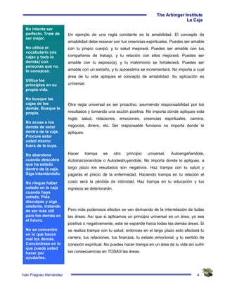 4
The Arbinger Institute
La Caja
Iván Fragoso Hernández
Un ejemplo de una regla constante es la amabilidad. El concepto de
amabilidad debe resonar con tus creencias espirituales. Puedes ser amable
con tu propio cuerpo, y tu salud mejorará. Puedes ser amable con tus
compañeros de trabajo, y tu relación con ellos mejorará. Puedes ser
amable con tu esposo(a), y tu matrimonio se fortalecerá. Puedes ser
amable con un extraño, y tu autoestima se incrementará. No importa a cual
área de tu vida apliques el concepto de amabilidad. Su aplicación es
universal.
Otra regla universal es ser proactivo, asumiendo responsabilidad por los
resultados y tomando una acción positiva. No importa donde apliques esta
regla: salud, relaciones, emociones, creencias espirituales, carrera,
negocios, dinero, etc. Ser responsable funciona no importa donde lo
apliques.
Hacer trampa es otro principio universal. Autoengañandote,
Autotraicionandote o Autodestruyendote. No importa donde lo apliques, a
largo plazo los resultados son negativos. Haz trampa con tu salud y
pagarás el precio de la enfermedad. Haciendo trampa en tu relación el
costo será la pérdida de intimidad. Haz trampa en tu educación y tus
ingresos se deteriorarán.
Pero más poderosos efectos se van derivando de la interrelación de todas
las áreas. Así que si aplicamos un principio universal en un área, ya sea
positiva o negativamente, este se expande hacia todas las demás áreas. Si
se realiza trampa con tu salud, entonces en el largo plazo esto afectará tu
carrera, tus relaciones, tus finanzas, tu estado emocional, y tu sentido de
conexión espiritual. No puedes hacer trampa en un área de tu vida sin sufrir
las consecuencias en TODAS las áreas.
No intente ser
perfecto. Trate de
ser mejor.
No utilice el
vocabulario («la
caja» y todo lo
demás) con
personas que no
lo conozcan.
Utilice los
principios en su
propia vida.
No busque las
cajas de los
demás. Busque la
propia.
No acuse a los
demás de estar
dentro de la caja.
Procure estar
usted mismo
fuera de la suya.
No abandone
cuando descubra
que ha estado
dentro de la caja.
Siga intentándolo.
No niegue haber
estado en la caja
cuando haya
estado. Pida
disculpas y siga
adelante, tratando
de ser más útil
para los demás en
el futuro.
No se concentre
en lo que hacen
mal los demás.
Concéntrese en lo
que pueda usted
hacer por
ayudarles.
 