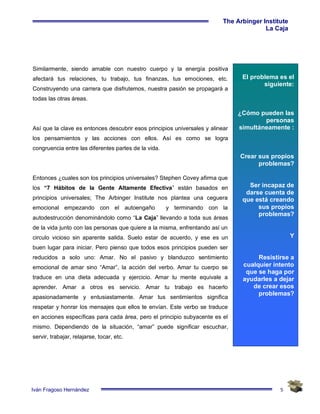 5
The Arbinger Institute
La Caja
Iván Fragoso Hernández
El problema es el
siguiente:
¿Cómo pueden las
personas
simultáneamente :
Crear sus propios
problemas?
Ser incapaz de
darse cuenta de
que está creando
sus propios
problemas?
Y
Resistirse a
cualquier intento
que se haga por
ayudarles a dejar
de crear esos
problemas?
Similarmente, siendo amable con nuestro cuerpo y la energía positiva
afectará tus relaciones, tu trabajo, tus finanzas, tus emociones, etc.
Construyendo una carrera que disfrutemos, nuestra pasión se propagará a
todas las otras áreas.
Así que la clave es entonces descubrir esos principios universales y alinear
los pensamientos y las acciones con ellos. Así es como se logra
congruencia entre las diferentes partes de la vida.
Entonces ¿cuales son los principios universales? Stephen Covey afirma que
los “7 Hábitos de la Gente Altamente Efectiva” están basados en
principios universales; The Arbinger Institute nos plantea una ceguera
emocional empezando con el autoengaño y terminando con la
autodestrucción denominándolo como “La Caja” llevando a toda sus áreas
de la vida junto con las personas que quiere a la misma, enfrentando así un
circulo vicioso sin aparente salida. Suelo estar de acuerdo, y ese es un
buen lugar para iniciar. Pero pienso que todos esos principios pueden ser
reducidos a solo uno: Amar. No el pasivo y blanduzco sentimiento
emocional de amar sino “Amar”, la acción del verbo. Amar tu cuerpo se
traduce en una dieta adecuada y ejercicio. Amar tu mente equivale a
aprender. Amar a otros es servicio. Amar tu trabajo es hacerlo
apasionadamente y entusiastamente. Amar tus sentimientos significa
respetar y honrar los mensajes que ellos te envían. Este verbo se traduce
en acciones específicas para cada área, pero el principio subyacente es el
mismo. Dependiendo de la situación, “amar” puede significar escuchar,
servir, trabajar, relajarse, tocar, etc.
 
