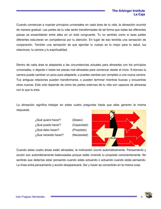 6
The Arbinger Institute
La Caja
Iván Fragoso Hernández
Cuando comienzas a inyectar principios universales en cada área de tu vida, la alineación ocurrirá
de manera gradual. Las partes de tu vida serán transformadas de tal forma que todas las diferentes
piezas se ensamblarán entre ellas en un todo congruente. Tu no sentirás como si esas partes
diferentes estuvieran en competencia por tu atención. En lugar de eso tendrás una sensación de
cooperación. Tendrán una sensación de que ejercitar tu cuerpo es lo mejor para tu salud, tus
relaciones, tu carrera y tu espiritualidad.
Dentro de cada área te adaptarás a las circunstancias actuales para alinearlas con los principios
universales, o dejarás ir todas las piezas mal alineadas para comenzar desde el inicio. Entonces tu
carrera puede cambiar un poco para adaptarla, o puedes cambiar por completo a una nueva carrera.
Tus antiguas relaciones pueden transformarse, o pueden terminar mientras buscas y encuentras
otras nuevas. Esto solo depende de cómo las partes externas de tu vida son capaces de alinearse
con lo que tu eres.
La alineación significa trabajar en estas cuatro preguntas hasta que ellas generen la misma
respuesta.
¿Qué quiero hacer? (Deseo)
¿Qué puedo hacer? (Capacidad)
¿Qué debo hacer? (Propósito)
¿Que necesito hacer? (Necesidad)
Cuando estas cuatro áreas están alineadas, la motivación ocurre automáticamente. Pensamiento y
acción son automáticamente balanceadas porque estás viviendo tu propósito conscientemente. No
sentirás que deberías estar pensando cuando estás actuando o actuando cuando estás pensando.
La línea entra pensamiento y acción desaparecerá. Ser y hacer se convertirán en la misma cosa.
 