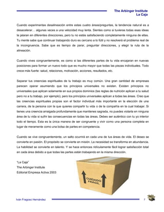 7
The Arbinger Institute
La Caja
Iván Fragoso Hernández
Cuando experimentas desalineación entre estas cuatro áreas/preguntas, la tendencia natural es a
desacelerar… algunas veces a una velocidad muy lenta. Sientes como si tuvieras todas esas ideas
te jalaran en diferentes direcciones, pero tu no estás satisfaciendo completamente ninguna de ellas.
Tu mente sabe que continuar trabajando duro es cercano a lo fútil y no resolverá el problema real de
la incongruencia. Sabe que es tiempo de parar, preguntar direcciones, y elegir la ruta de la
alineación.
Cuando vives congruentemente, es como si las diferentes partes de tu vida encajaran en nuevas
posiciones para formar un nuevo todo que es mucho mayor que todas las piezas individuales. Todo
crece más fuerte: salud, relaciones, motivación, acciones, resultados, etc.
Separar tus creencias espirituales de tu trabajo es muy común. Una gran cantidad de empresas
parecen operar asumiendo que los principios universales no existen. Existen principios no
universales que aplican solamente en sus propios dominios (las reglas de nutrición aplican a tu salud
pero no a tu trabajo, por ejemplo), pero los principios universales aplican a todas las áreas. Creo que
las creencias espirituales propias son el factor individual más importante en la elección de una
carrera, de la persona con la que quieres compartir tu vida o de la compañía en la cual trabajar. Si
tienes una creencia arraigada profundamente que mantienes sagrada, no puedes violarla en ninguna
área de tu vida si sufrir las consecuencias en todas las áreas. Debes ser auténtico con tu yo interior
todo el tiempo. Esta es la única manera de ser congruente y vivir como una persona completa en
lugar de meramente como una bolsa de partes en competencia.
Cuando se vive congruentemente, un salto ocurrirá en cada una de tus áreas de vida. El deseo se
convierte en pasión. El propósito se convierte en misión. La necesidad se transforma en abundancia.
La habilidad se convierte en talento. Y se hace entonces ridículamente fácil lograr satisfacción total
en cada área debido a que todas las partes están trabajando en la misma dirección.
“La Caja”
The Arbinger Institute
Editorial Empresa Activa 2003
 